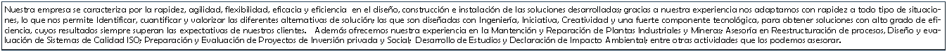 Cuadro de texto: Nuestra empresa se caracteriza por la rapidez, agilidad, flexibilidad, eficacia y eficiencia  en el diseo, construccin e instalacin de las soluciones desarrolladas; gracias a nuestra experiencia nos adaptamos con rapidez a todo tipo de situaciones, lo que nos permite Identificar, cuantificar y valorizar las diferentes alternativas de solucin; las que son diseadas con Ingeniera, Iniciativa, Creatividad y una fuerte componente tecnolgica, para obtener soluciones con alto grado de eficiencia, cuyos resultados siempre superan las expectativas de nuestros clientes.   Adems ofrecemos nuestra experiencia en la Mantencin y Reparacin de Plantas Industriales y Mineras; Asesora en Reestructuracin de procesos, Diseo y evaluacin de Sistemas de Calidad ISO; Preparacin y Evaluacin de Proyectos de Inversin privada y Social;  Desarrollo de Estudios y Declaracin de Impacto Ambiental; entre otras actividades que los podemos asesorar. 